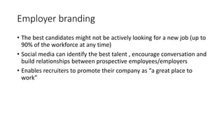 Employer branding
• The best candidates might not be actively looking for a new job (up to
90% of the workforce at any time)
• Social media can identify the best talent , encourage conversation and
build relationships between prospective employees/employers
• Enables recruiters to promote their company as “a great place to
work”
 