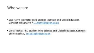 Who we are
• Lisa Harris : Director Web Science Institute and Digital Educator.
Connect @lisaharris / L.J.Harris@soton.ac.uk
• Chira Tochia: PhD student Web Science and Digital Educator. Connect
@chiratochia / cnt1g15@soton.ac.uk
 