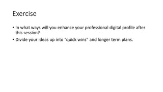 Exercise
• In what ways will you enhance your professional digital profile after
this session?
• Divide your ideas up into “quick wins” and longer term plans.
 