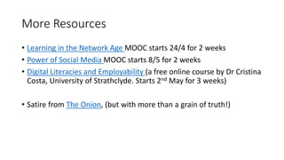 More Resources
• Learning in the Network Age MOOC starts 24/4 for 2 weeks
• Power of Social Media MOOC starts 8/5 for 2 weeks
• Digital Literacies and Employability (a free online course by Dr Cristina
Costa, University of Strathclyde. Starts 2nd May for 3 weeks)
• Satire from The Onion, (but with more than a grain of truth!)
 