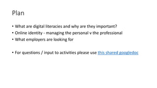 Plan
• What are digital literacies and why are they important?
• Online identity - managing the personal v the professional
• What employers are looking for
• For questions / input to activities please use this shared googledoc
 