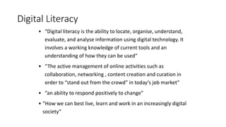 Digital Literacy
• “Digital literacy is the ability to locate, organise, understand,
evaluate, and analyse information using digital technology. It
involves a working knowledge of current tools and an
understanding of how they can be used”
• “The active management of online activities such as
collaboration, networking , content creation and curation in
order to “stand out from the crowd” in today’s job market”
• “an ability to respond positively to change”
• “How we can best live, learn and work in an increasingly digital
society”
 