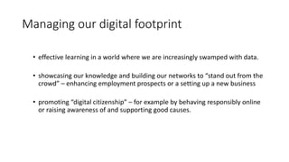 Managing our digital footprint
• effective learning in a world where we are increasingly swamped with data.
• showcasing our knowledge and building our networks to “stand out from the
crowd” – enhancing employment prospects or a setting up a new business
• promoting “digital citizenship” – for example by behaving responsibly online
or raising awareness of and supporting good causes.
 