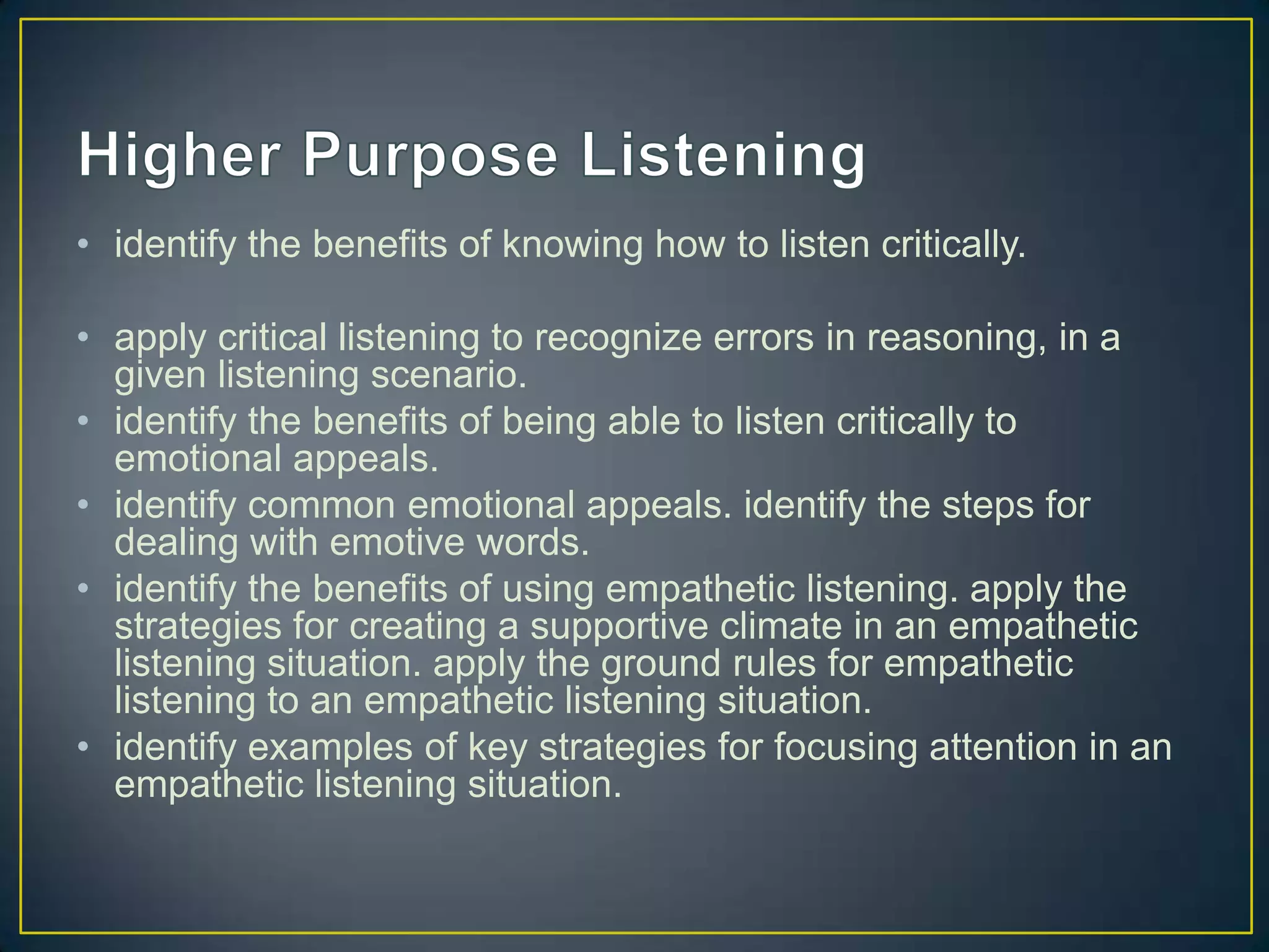 • identify the benefits of knowing how to listen critically.

• apply critical listening to recognize errors in reasoning, in a
  given listening scenario.
• identify the benefits of being able to listen critically to
  emotional appeals.
• identify common emotional appeals. identify the steps for
  dealing with emotive words.
• identify the benefits of using empathetic listening. apply the
  strategies for creating a supportive climate in an empathetic
  listening situation. apply the ground rules for empathetic
  listening to an empathetic listening situation.
• identify examples of key strategies for focusing attention in an
  empathetic listening situation.
 
