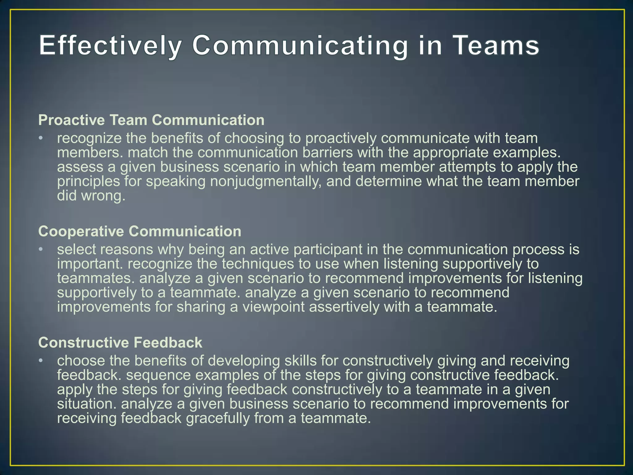 Proactive Team Communication
• recognize the benefits of choosing to proactively communicate with team
  members. match the communication barriers with the appropriate examples.
  assess a given business scenario in which team member attempts to apply the
  principles for speaking nonjudgmentally, and determine what the team member
  did wrong.

Cooperative Communication
• select reasons why being an active participant in the communication process is
  important. recognize the techniques to use when listening supportively to
  teammates. analyze a given scenario to recommend improvements for listening
  supportively to a teammate. analyze a given scenario to recommend
  improvements for sharing a viewpoint assertively with a teammate.

Constructive Feedback
• choose the benefits of developing skills for constructively giving and receiving
  feedback. sequence examples of the steps for giving constructive feedback.
  apply the steps for giving feedback constructively to a teammate in a given
  situation. analyze a given business scenario to recommend improvements for
  receiving feedback gracefully from a teammate.
 