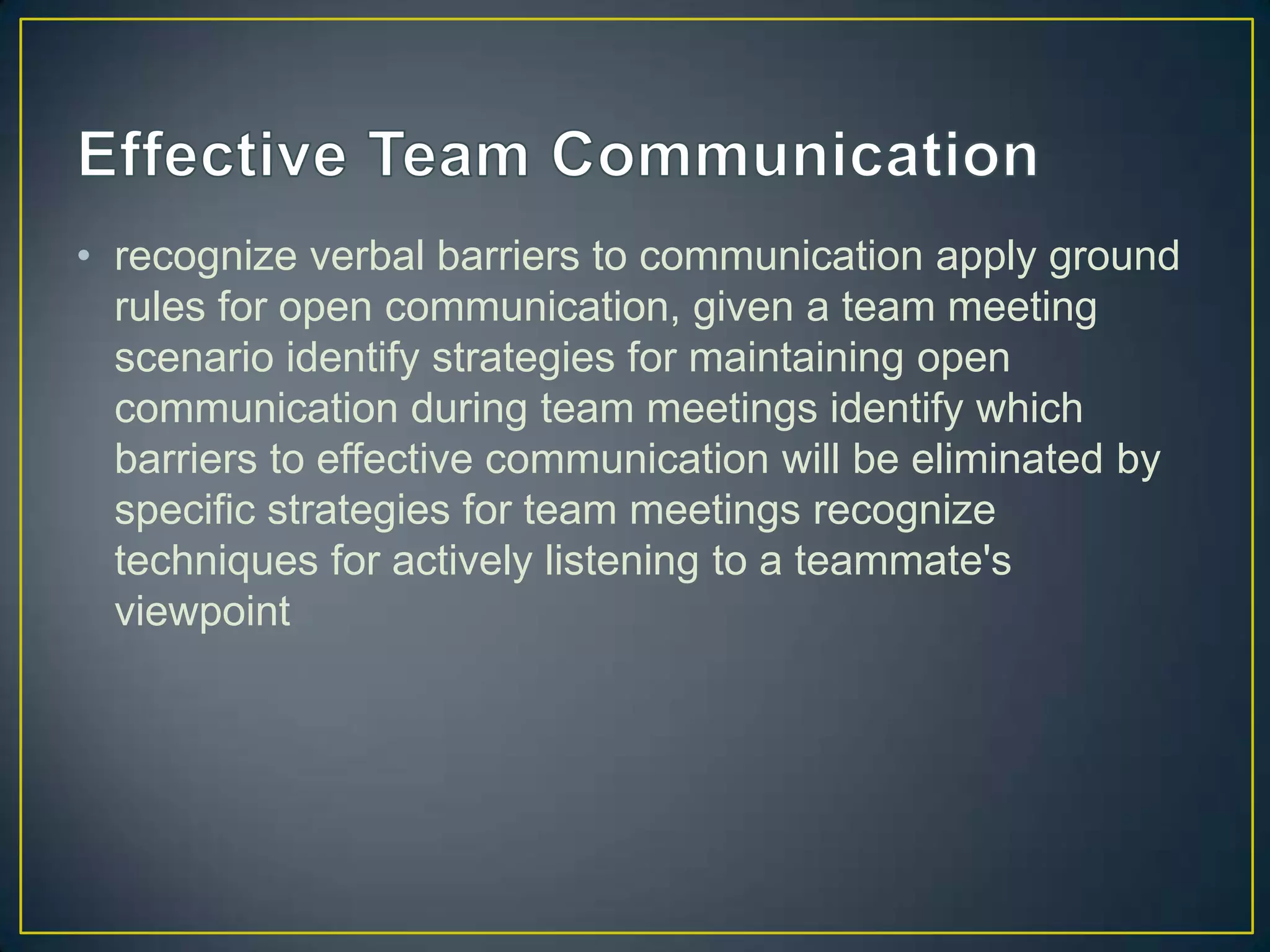 • recognize verbal barriers to communication apply ground
  rules for open communication, given a team meeting
  scenario identify strategies for maintaining open
  communication during team meetings identify which
  barriers to effective communication will be eliminated by
  specific strategies for team meetings recognize
  techniques for actively listening to a teammate's
  viewpoint
 
