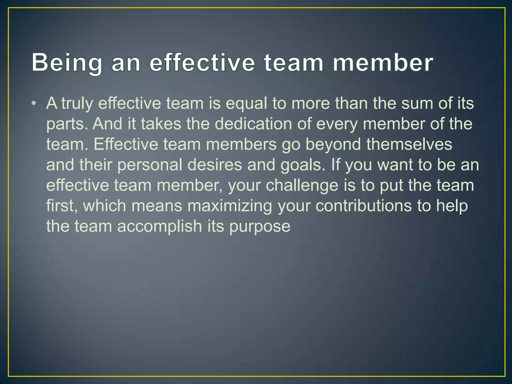 • A truly effective team is equal to more than the sum of its
  parts. And it takes the dedication of every member of the
  team. Effective team members go beyond themselves
  and their personal desires and goals. If you want to be an
  effective team member, your challenge is to put the team
  first, which means maximizing your contributions to help
  the team accomplish its purpose
 