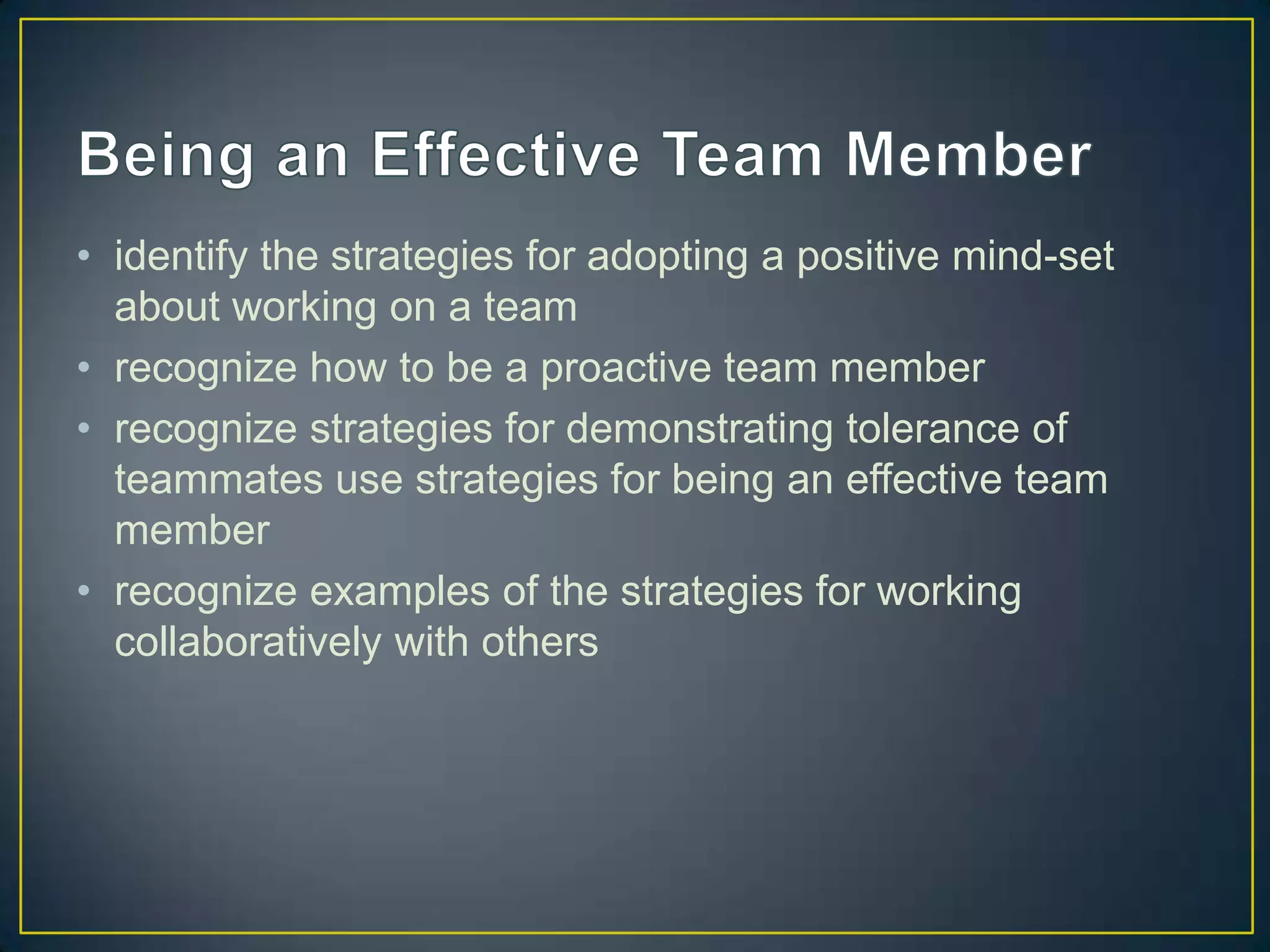 • identify the strategies for adopting a positive mind-set
  about working on a team
• recognize how to be a proactive team member
• recognize strategies for demonstrating tolerance of
  teammates use strategies for being an effective team
  member
• recognize examples of the strategies for working
  collaboratively with others
 
