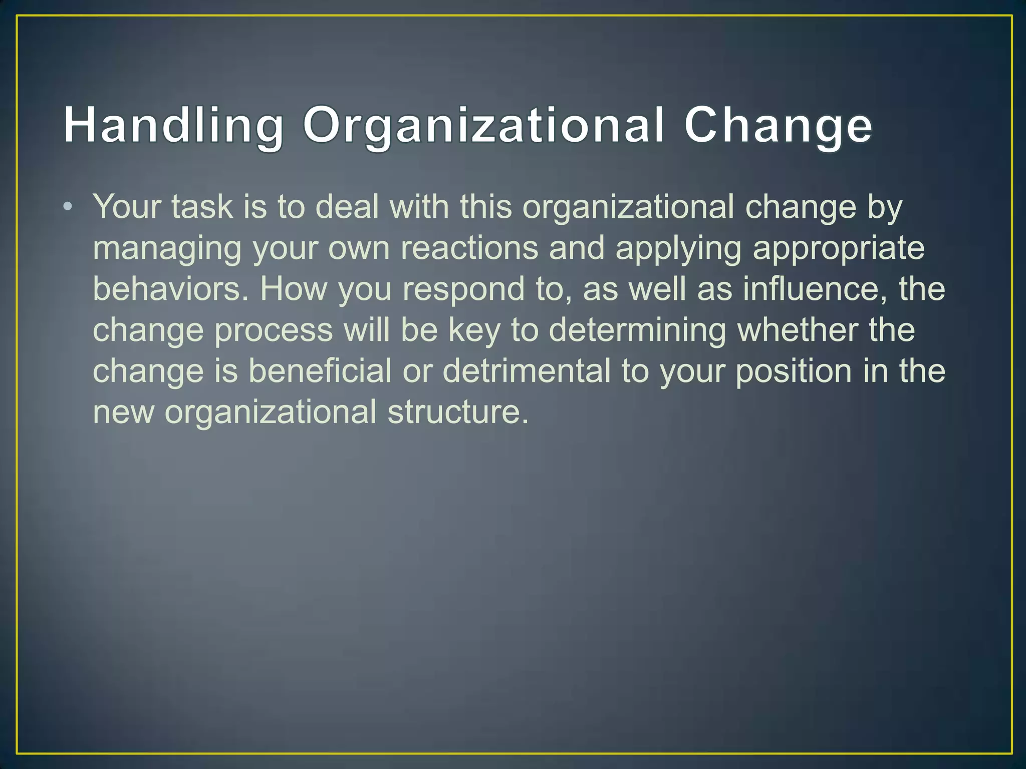 • Your task is to deal with this organizational change by
  managing your own reactions and applying appropriate
  behaviors. How you respond to, as well as influence, the
  change process will be key to determining whether the
  change is beneficial or detrimental to your position in the
  new organizational structure.
 