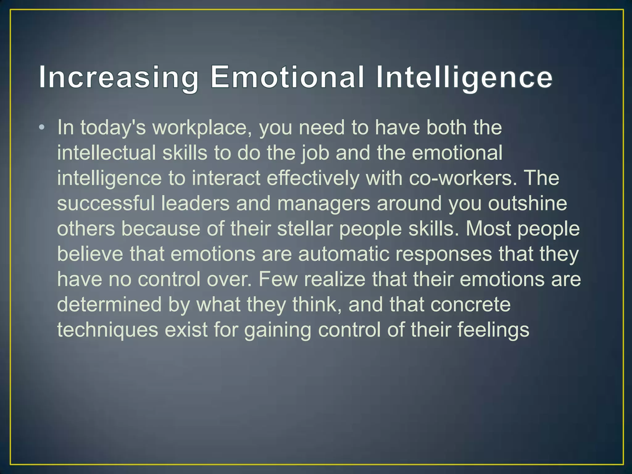 • In today's workplace, you need to have both the
  intellectual skills to do the job and the emotional
  intelligence to interact effectively with co-workers. The
  successful leaders and managers around you outshine
  others because of their stellar people skills. Most people
  believe that emotions are automatic responses that they
  have no control over. Few realize that their emotions are
  determined by what they think, and that concrete
  techniques exist for gaining control of their feelings
 