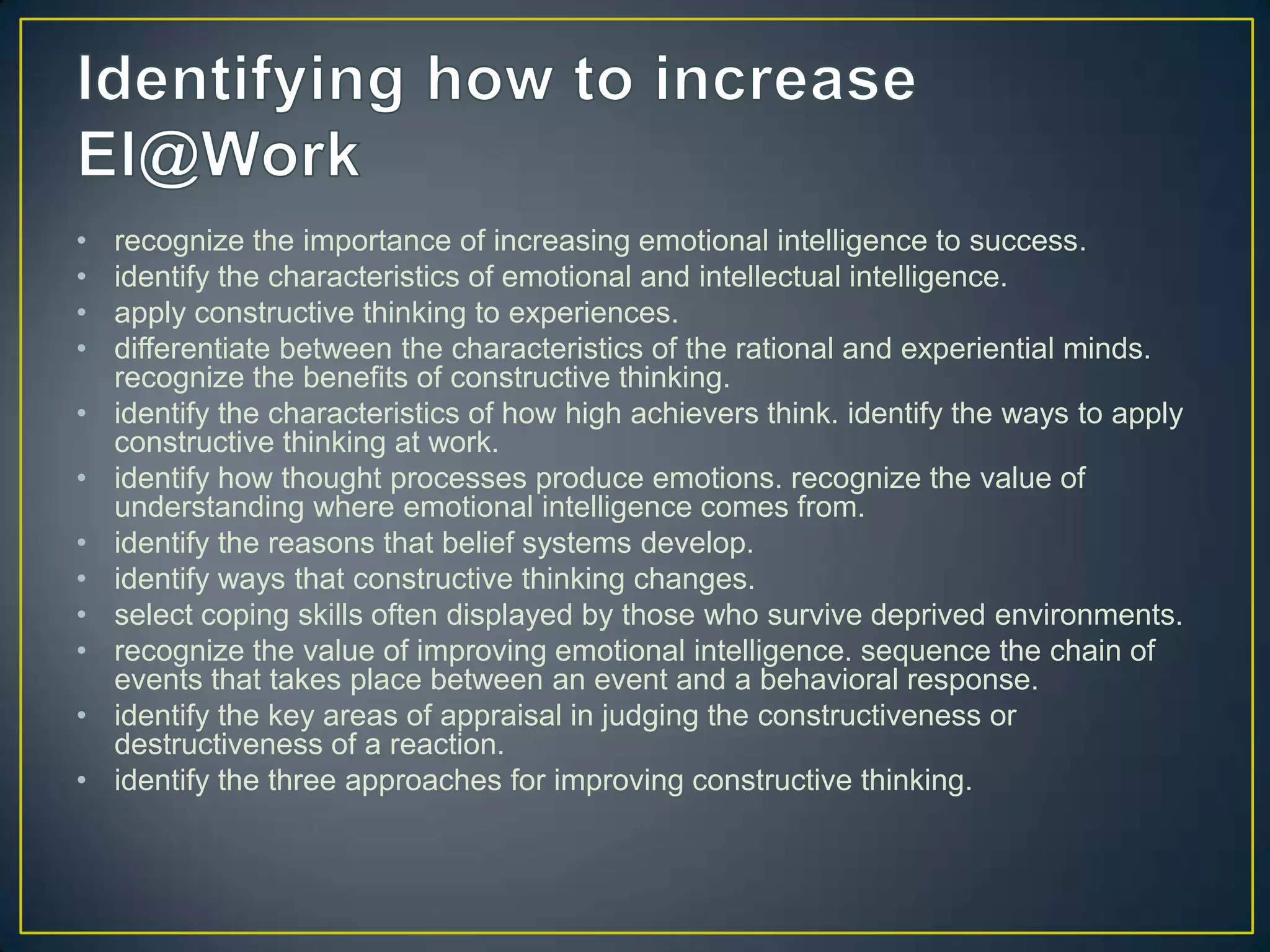 •   recognize the importance of increasing emotional intelligence to success.
•   identify the characteristics of emotional and intellectual intelligence.
•   apply constructive thinking to experiences.
•   differentiate between the characteristics of the rational and experiential minds.
    recognize the benefits of constructive thinking.
•   identify the characteristics of how high achievers think. identify the ways to apply
    constructive thinking at work.
•   identify how thought processes produce emotions. recognize the value of
    understanding where emotional intelligence comes from.
•   identify the reasons that belief systems develop.
•   identify ways that constructive thinking changes.
•   select coping skills often displayed by those who survive deprived environments.
•   recognize the value of improving emotional intelligence. sequence the chain of
    events that takes place between an event and a behavioral response.
•   identify the key areas of appraisal in judging the constructiveness or
    destructiveness of a reaction.
•   identify the three approaches for improving constructive thinking.
 