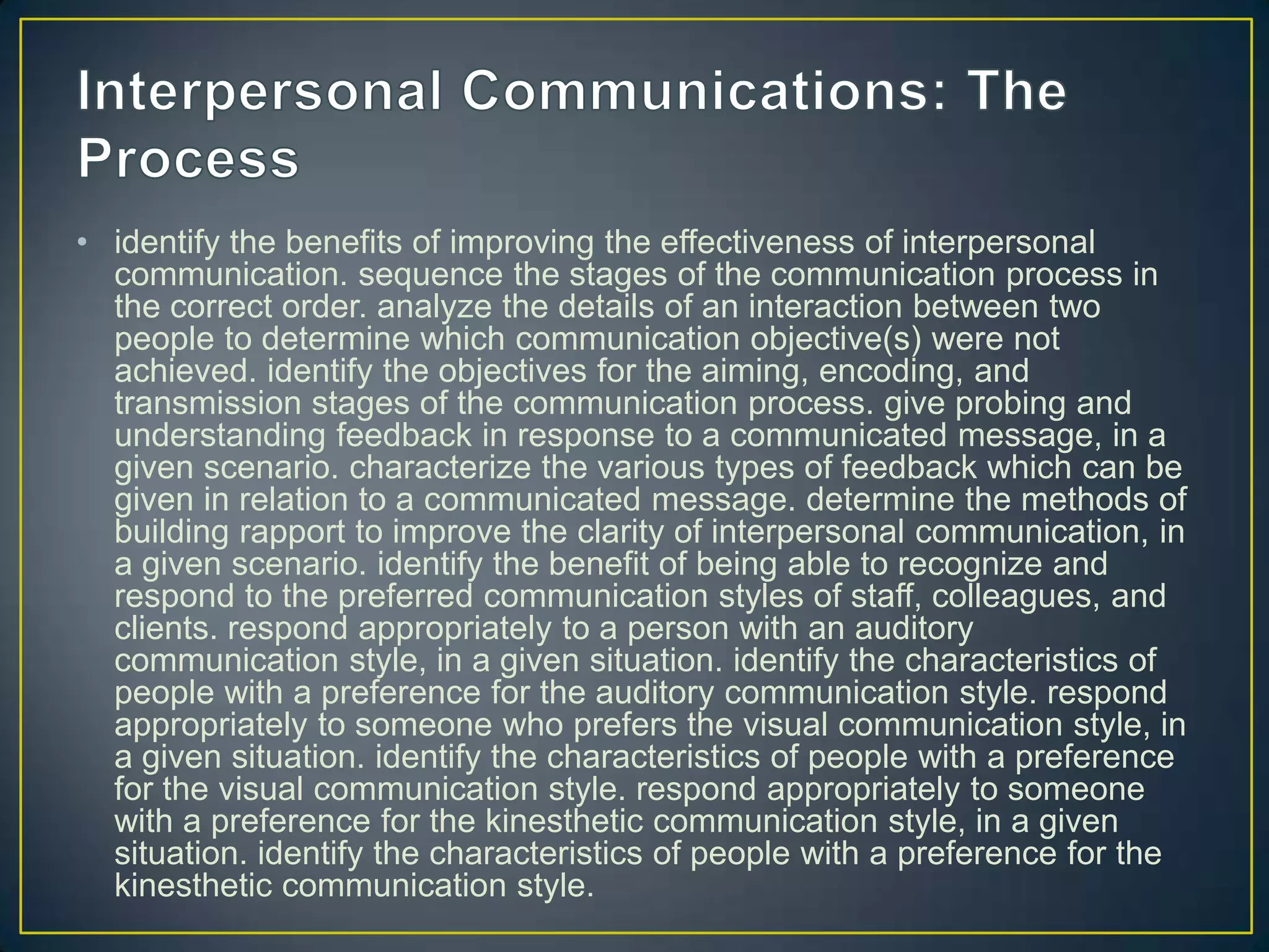 • identify the benefits of improving the effectiveness of interpersonal
  communication. sequence the stages of the communication process in
  the correct order. analyze the details of an interaction between two
  people to determine which communication objective(s) were not
  achieved. identify the objectives for the aiming, encoding, and
  transmission stages of the communication process. give probing and
  understanding feedback in response to a communicated message, in a
  given scenario. characterize the various types of feedback which can be
  given in relation to a communicated message. determine the methods of
  building rapport to improve the clarity of interpersonal communication, in
  a given scenario. identify the benefit of being able to recognize and
  respond to the preferred communication styles of staff, colleagues, and
  clients. respond appropriately to a person with an auditory
  communication style, in a given situation. identify the characteristics of
  people with a preference for the auditory communication style. respond
  appropriately to someone who prefers the visual communication style, in
  a given situation. identify the characteristics of people with a preference
  for the visual communication style. respond appropriately to someone
  with a preference for the kinesthetic communication style, in a given
  situation. identify the characteristics of people with a preference for the
  kinesthetic communication style.
 