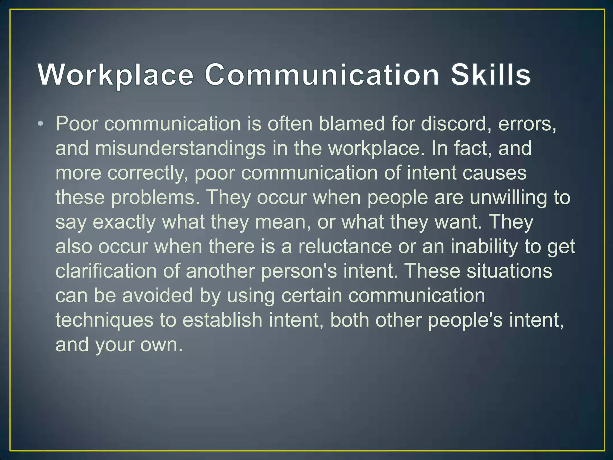 • Poor communication is often blamed for discord, errors,
  and misunderstandings in the workplace. In fact, and
  more correctly, poor communication of intent causes
  these problems. They occur when people are unwilling to
  say exactly what they mean, or what they want. They
  also occur when there is a reluctance or an inability to get
  clarification of another person's intent. These situations
  can be avoided by using certain communication
  techniques to establish intent, both other people's intent,
  and your own.
 