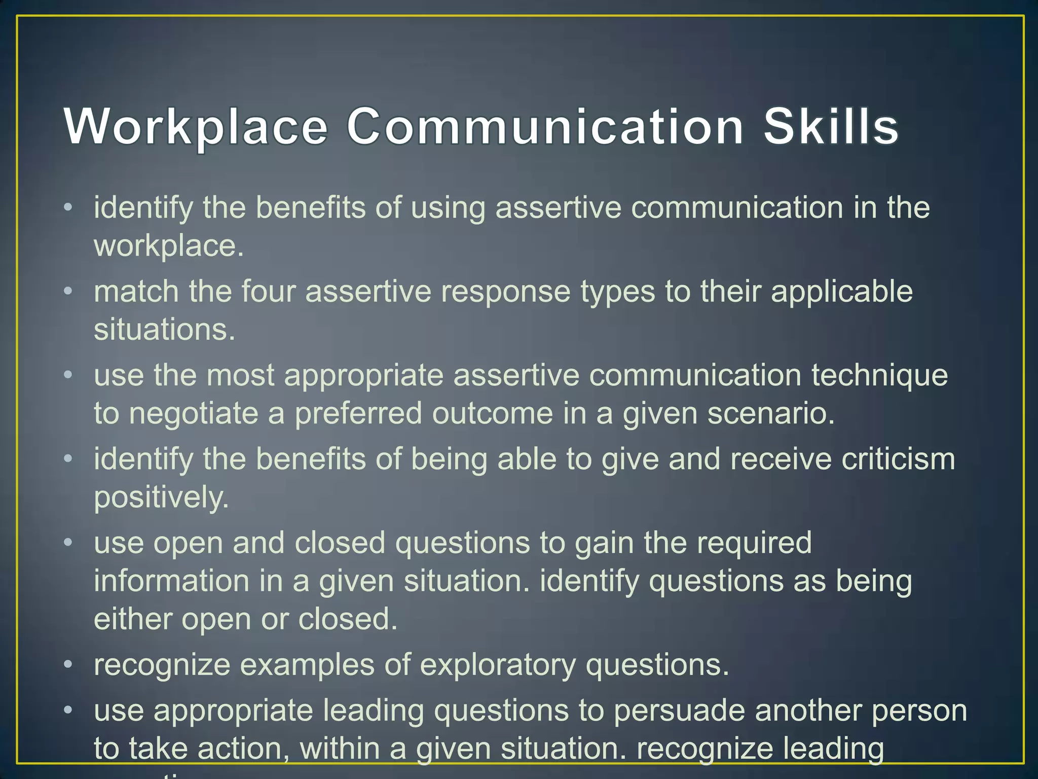 • identify the benefits of using assertive communication in the
  workplace.
• match the four assertive response types to their applicable
  situations.
• use the most appropriate assertive communication technique
  to negotiate a preferred outcome in a given scenario.
• identify the benefits of being able to give and receive criticism
  positively.
• use open and closed questions to gain the required
  information in a given situation. identify questions as being
  either open or closed.
• recognize examples of exploratory questions.
• use appropriate leading questions to persuade another person
  to take action, within a given situation. recognize leading
 