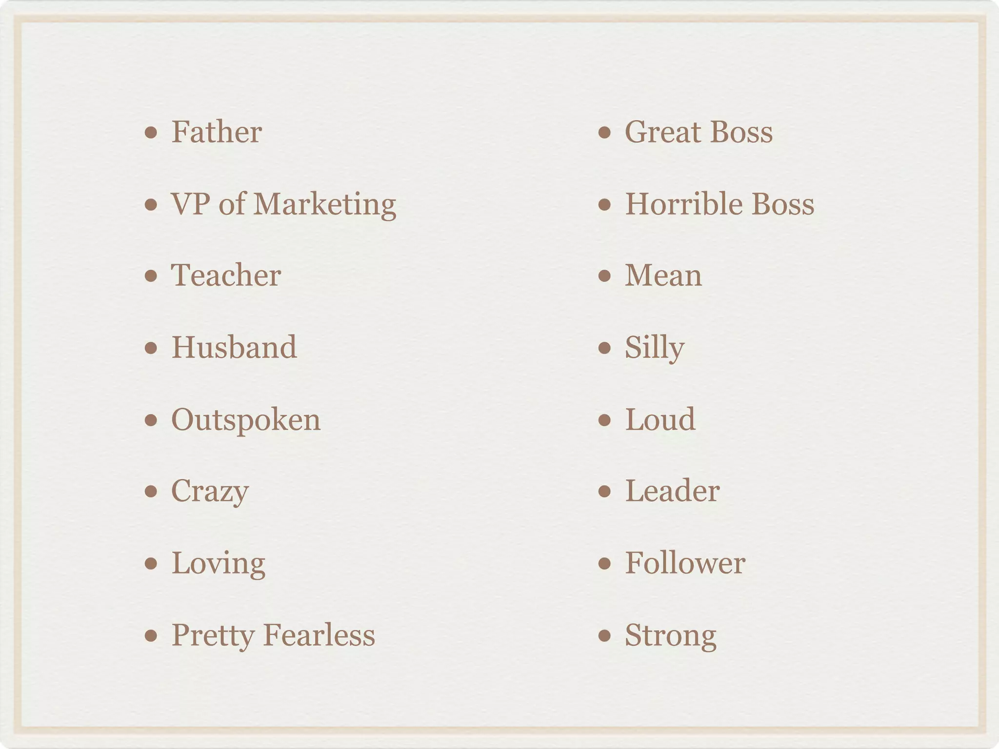 • Father            • Great Boss
• VP of Marketing   • Horrible Boss
• Teacher           • Mean
• Husband           • Silly
• Outspoken         • Loud
• Crazy             • Leader
• Loving            • Follower
• Pretty Fearless   • Strong
 