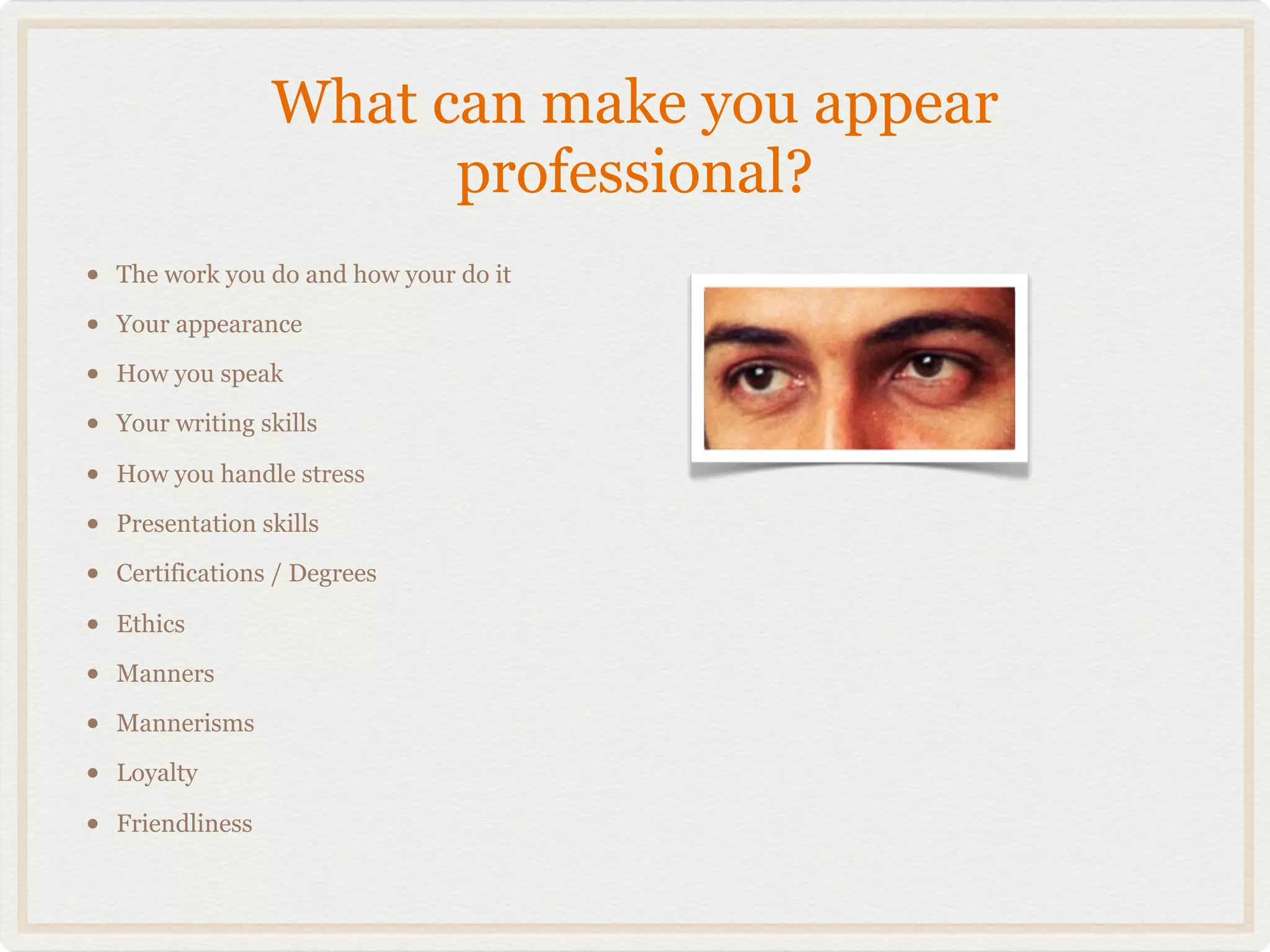 What can make you appear
                         professional?
•   The work you do and how your do it

•   Your appearance

•   How you speak

•   Your writing skills

•   How you handle stress

•   Presentation skills

•   Certifications / Degrees

•   Ethics

•   Manners

•   Mannerisms

•   Loyalty

•   Friendliness
 