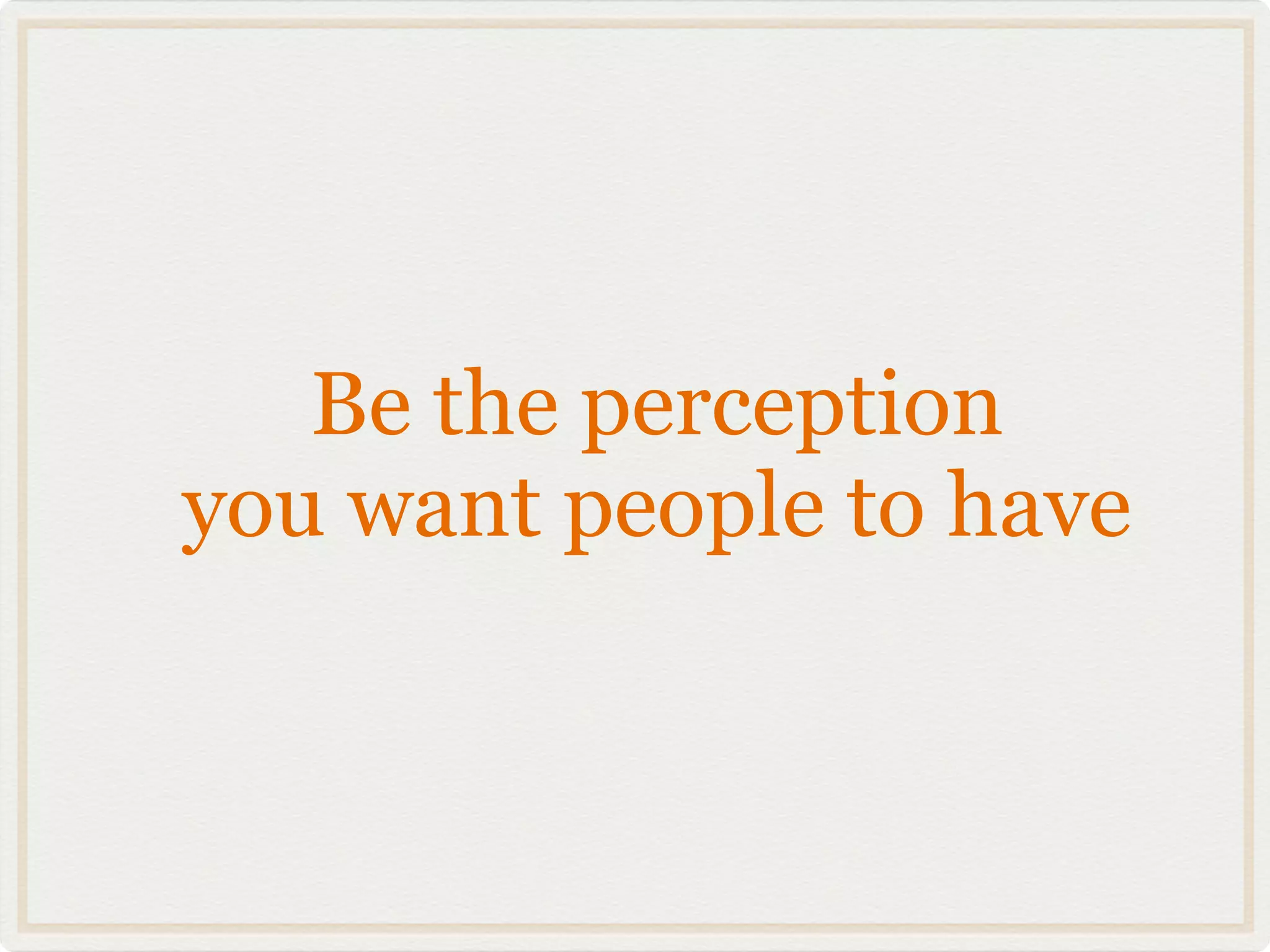 Be the perception
you want people to have
 