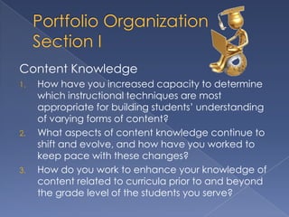 Content Knowledge
1.   How have you increased capacity to determine
     which instructional techniques are most
     appropriate for building students’ understanding
     of varying forms of content?
2.   What aspects of content knowledge continue to
     shift and evolve, and how have you worked to
     keep pace with these changes?
3.   How do you work to enhance your knowledge of
     content related to curricula prior to and beyond
     the grade level of the students you serve?
 