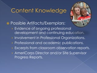    Possible Artifacts/Exemplars:
    › Evidence of ongoing professional
        development and continuing education.
    ›   Involvement in Professional Organizations.
    ›   Professional and academic publications.
    ›   Excerpts from classroom observation reports.
    ›   AmeriCorps Director and/or Site Supervisor
        Progress Reports.
 