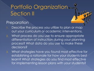 Preparation
1.   Describe the process you utilize to plan or map
     out your curriculum or academic interventions.
2.   What process do you use to ensure appropriate
     differentiation of instruction during your planning
     process? What data do you use to make these
     decisions?
3.   What strategies have you found most effective for
     establishing a rationale for how your students best
     learn? What strategies do you find most effective
     for implementing lesson plans with your students?
 
