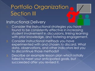 Instructional Delivery
1.   Consider the instructional strategies you have
     found to be consistently effective in increasing
     student involvement in discussions, linking learning
     with prior knowledge, and fostering engagement.
2.   Consider instructional methods you have
     experimented with and chosen to discard. What
     data, observations, and other indicators led you
     to discontinue those methods?
3.   Describe an example lesson plan which initially
     failed to meet your anticipated goals, but
     succeeded after you revised it.
 