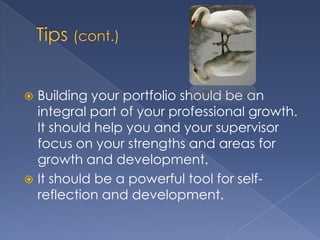  Building your portfolio should be an
  integral part of your professional growth.
  It should help you and your supervisor
  focus on your strengths and areas for
  growth and development.
 It should be a powerful tool for self-
  reflection and development.
 