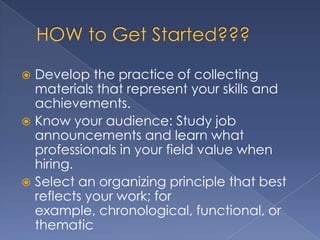  Develop the practice of collecting
  materials that represent your skills and
  achievements.
 Know your audience: Study job
  announcements and learn what
  professionals in your field value when
  hiring.
 Select an organizing principle that best
  reflects your work; for
  example, chronological, functional, or
  thematic
 