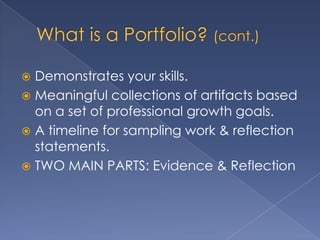  Demonstrates your skills.
 Meaningful collections of artifacts based
  on a set of professional growth goals.
 A timeline for sampling work & reflection
  statements.
 TWO MAIN PARTS: Evidence & Reflection
 