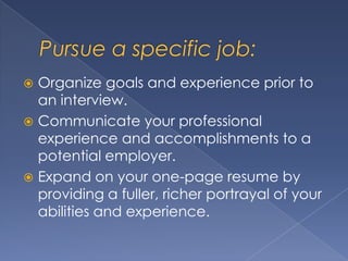  Organize goals and experience prior to
  an interview.
 Communicate your professional
  experience and accomplishments to a
  potential employer.
 Expand on your one-page resume by
  providing a fuller, richer portrayal of your
  abilities and experience.
 
