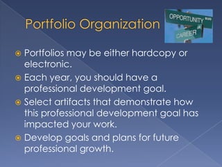 Portfolios may be either hardcopy or
  electronic.
 Each year, you should have a
  professional development goal.
 Select artifacts that demonstrate how
  this professional development goal has
  impacted your work.
 Develop goals and plans for future
  professional growth.
 