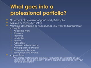  Statement of professional goals and philosophy
 Resume or Curriculum Vitae
 Narrative description of experiences you want to highlight; for
  example:
    ›   Academic Work
    ›   Research
    ›   Teaching
    ›   Leadership
    ›   Service
    ›   Publications
    ›   Conference Participation
    ›   Work Experience and Skills
    ›   Performance Reviews
    ›   Recognition and Awards
   Appendices:
    ›   Annotated materials and examples to illustrate or elaborate on your
        statement of goals, philosophy, and the experiences referred to in your
        narrative description
 