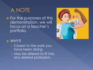    For the purposes of this
    demonstration, we will
    focus on a teacher’s
    portfolio.

   WHY?
    › Closest to the work you
      have been doing.
    › May be altered to fit into
      any desired profession.
 