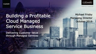 Building a Profitable
Cloud Managed
Service Business
Delivering Customer Value
through Managed Services
Michael Frisby
Managing Director
October 2016
 