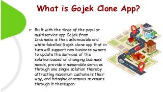 What is Gojek Clone App?
➢ Built with the tinge of the popular
multiservice app Gojek from
Indonesia is the customizable and
white-labelled Gojek clone app that in
turn will support new business owners
to update the services of the
solution based on changing business
needs, provide innumerable services
through one single solution thereby
attracting maximum customers their
way, and bringing enormous revenues
through it thereupon.
 