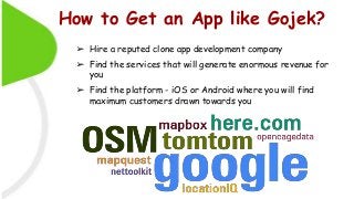 How to Get an App like Gojek?
➢ Hire a reputed clone app development company
➢ Find the services that will generate enormous revenue for
you
➢ Find the platform - iOS or Android where you will find
maximum customers drawn towards you
 