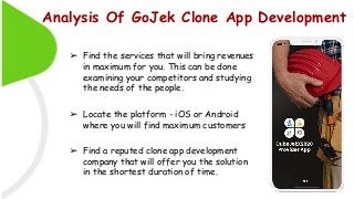 Analysis Of GoJek Clone App Development
➢ Find the services that will bring revenues
in maximum for you. This can be done
examining your competitors and studying
the needs of the people.
➢ Locate the platform - iOS or Android
where you will find maximum customers
➢ Find a reputed clone app development
company that will offer you the solution
in the shortest duration of time.
 
