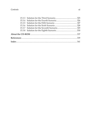 xi
Contents
15.3.3	 Solution for the Third Scenario...........................................325
15.3.4	 Solution for the Fourth Scenario.........................................326
15.3.5	 Solution for the Fifth Scenario............................................327
15.3.6	 Solution for the Sixth Scenario............................................328
15.3.7	 Solution for the Seventh Scenario.......................................329
15.3.8	 Solution for the Eighth Scenario.........................................330
About the CD-ROM...........................................................................................337
References............................................................................................................339
Index......................................................................................................................341
 