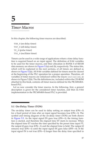 97
5
Timer Macros
In this chapter, the following timer macros are described:
TON_8 (on-delay timer)
TOF_8 (off-delay timer)
TP_8 (pulse timer)
TOS_8 (oscillator timer)
Timers can be used in a wide range of applications where a time delay func-
tion is required based on an input signal. The definition of 8-bit variables
to be used for the timer macros, and their allocation in BANK 0 of SRAM
data memory are shown in Figure 5.1(a) and (b), respectively. The status bits,
which will be explained in the next sections, of all timers are defined as
shown in Figure 5.2(a). All 8-bit variables defined for timers must be cleared
at the beginning of the PLC operation for a proper operation. Therefore, all
variables of timer macros are initialized within the macro initialize, as
shown in Figure 5.2(b). The file definitions.inc, included within the CD-ROM
attached to this book, contains all timer macros defined for the PIC16F648A-
based PLC.
Let us now consider the timer macros. In the following, first, a general
description is given for the considered timer function, and then its 8-bit
implementation in the PIC16F648A-based PLC is provided.
5.1  On-Delay Timer (TON)
The on-delay timer can be used to delay setting an output true (ON—1)
for a fixed period of time after an input signal becomes true (ON—1). The
symbol and timing diagram of the on-delay timer (TON) are both shown
in Figure 5.3. As the input signal IN goes true (ON—1), the timing func-
tion is started, and therefore the elapsed time ET starts to increase. When
the elapsed time ET reaches the time specified by the preset time input PT,
the output Q goes true (ON—1) and the elapsed time is held. The output Q
remains true (ON—1) until the input signal IN goes false (OFF—0). If the
input signal IN is not true (ON—1) longer than the delay time specified in
 