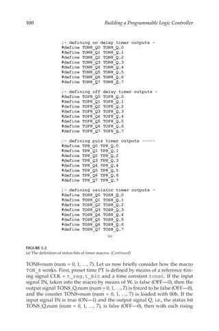 100 Building a Programmable Logic Controller
TON8+num (num = 0, 1, …, 7). Let us now briefly consider how the macro
TON_8 works. First, preset time PT is defined by means of a reference tim-
ing signal CLK = t_reg,t_bit and a time constant tcnst. If the input
signal IN, taken into the macro by means of W, is false (OFF—0), then the
output signal TON8_Q,num (num = 0, 1, …, 7) is forced to be false (OFF—0),
and the counter TON8+num (num = 0, 1, …, 7) is loaded with 00h. If the
input signal IN is true (ON—1) and the output signal Q, i.e., the status bit
TON8_Q,num (num = 0, 1, …, 7), is false (OFF—0), then with each rising
(a)
FIGURE 5.2
(a) The definition of status bits of timer macros. (Continued)
 