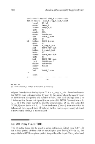 102 Building a Programmable Logic Controller
edge of the reference timing signal CLK = t_reg,t_bit the related coun-
ter TON8+num is incremented by one. In this case, when the count value
of TON8+num is equal to the number tcnst, then state change from 0 to
1 is issued for the output signal (timer status bit) TON8_Q,num (num = 0,
1, …, 7). If the input signal IN and the output signal Q, i.e., the status bit
TON8_Q,num (num = 0, 1, …, 7) are both true (ON—1), then no action is
taken and the elapsed time ET is held. In this macro a previously defined
8-bit variable Temp_1 is also utilized.
5.3  Off-Delay Timer (TOF)
The off-delay timer can be used to delay setting an output false (OFF—0)
for a fixed period of time after an input signal goes false (OFF—0); i.e., the
output is held ON for a given period longer than the input. The symbol and
(a)
FIGURE 5.4
(a) The macro TON_8 and (b) its flowchart. (Continued)
 