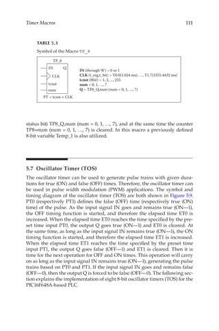 111
Timer Macros
status bit) TP8_Q,num (num = 0, 1, …, 7), and at the same time the counter
TP8+num (num = 0, 1, …, 7) is cleared. In this macro a previously defined
8-bit variable Temp_1 is also utilized.
5.7  Oscillator Timer (TOS)
The oscillator timer can be used to generate pulse trains with given dura-
tions for true (ON) and false (OFF) times. Therefore, the oscillator timer can
be used in pulse width modulation (PWM) applications. The symbol and
timing diagram of the oscillator timer (TOS) are both shown in Figure 5.9.
PT0 (respectively PT1) defines the false (OFF) time (respectively true (ON)
time) of the pulse. As the input signal IN goes and remains true (ON—1),
the OFF timing function is started, and therefore the elapsed time ET0 is
increased. When the elapsed time ET0 reaches the time specified by the pre-
set time input PT0, the output Q goes true (ON—1) and ET0 is cleared. At
the same time, as long as the input signal IN remains true (ON—1), the ON
timing function is started, and therefore the elapsed time ET1 is increased.
When the elapsed time ET1 reaches the time specified by the preset time
input PT1, the output Q goes false (OFF—1) and ET1 is cleared. Then it is
time for the next operation for OFF and ON times. This operation will carry
on as long as the input signal IN remains true (ON—1), generating the pulse
trains based on PT0 and PT1. If the input signal IN goes and remains false
(OFF—0), then the output Q is forced to be false (OFF—0). The following sec-
tion explains the implementation of eight 8-bit oscillator timers (TOS) for the
PIC16F648A-based PLC.
TABLE 5.3
Symbol of the Macro TP_8
IN Q
CLK
tcnst
num
TP_8
PT = tcnst × CLK
IN (through W) = 0 or 1
CLK (t_reg,t_bit) = T0.0(1.024 ms), …, T1.7(3355.4432 ms)
tcnst (8bit) = 1, 2, ..., 255
num = 0, 1, …, 7
Q = TP8_Q,num (num = 0, 1, …, 7)
 