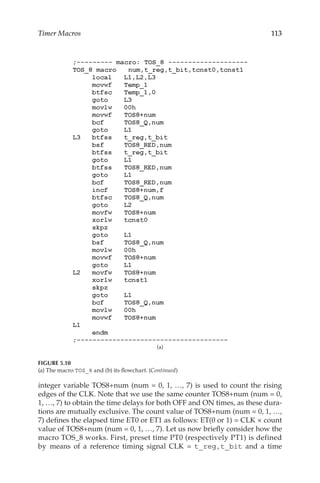113
Timer Macros
integer variable TOS8+num (num = 0, 1, …, 7) is used to count the rising
edges of the CLK. Note that we use the same counter TOS8+num (num = 0,
1, …, 7) to obtain the time delays for both OFF and ON times, as these dura-
tions are mutually exclusive. The count value of TOS8+num (num = 0, 1, …,
7) defines the elapsed time ET0 or ET1 as follows: ET(0 or 1) = CLK × count
value of TOS8+num (num = 0, 1, …, 7). Let us now briefly consider how the
macro TOS_8 works. First, preset time PT0 (respectively PT1) is defined
by means of a reference timing signal CLK = t_reg,t_bit and a time
(a)
FIGURE 5.10
(a) The macro TOS_8 and (b) its flowchart. (Continued)
 