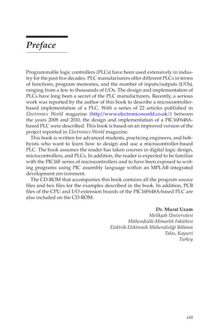 xiii
Preface
Programmable logic controllers (PLCs) have been used extensively in indus-
try for the past five decades. PLC manufacturers offer different PLCs in terms
of functions, program memories, and the number of inputs/outputs (I/Os),
ranging from a few to thousands of I/Os. The design and implementation of
PLCs have long been a secret of the PLC manufacturers. Recently, a serious
work was reported by the author of this book to describe a microcontroller-
based implementation of a PLC. With a series of 22 articles published in
Electronics World magazine (http/
/www.electronicsworld.co.uk/) between
the years 2008 and 2010, the design and implementation of a PIC16F648A-
based PLC were described. This book is based on an improved version of the
project reported in Electronics World magazine.
This book is written for advanced students, practicing engineers, and hob-
byists who want to learn how to design and use a microcontroller-based
PLC. The book assumes the reader has taken courses in digital logic design,
microcontrollers, and PLCs. In addition, the reader is expected to be familiar
with the PIC16F series of microcontrollers and to have been exposed to writ-
ing programs using PIC assembly language within an MPLAB integrated
development environment.
The CD-ROM that accompanies this book contains all the program source
files and hex files for the examples described in the book. In addition, PCB
files of the CPU and I/O extension boards of the PIC16F648A-based PLC are
also included on the CD-ROM.
Dr. Murat Uzam
Melikşah Üniversitesi
Mühendislik-Mimarlık Fakültesi
Elektrik-Elektronik Mühendisliği Bölümü
Talas, Kayseri
Turkey
 