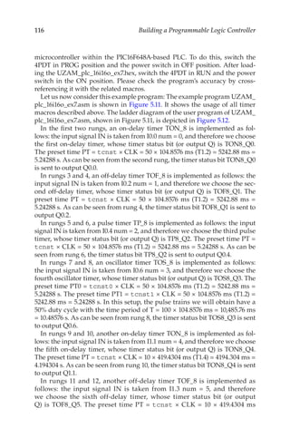 116 Building a Programmable Logic Controller
microcontroller within the PIC16F648A-based PLC. To do this, switch the
4PDT in PROG position and the power switch in OFF position. After load-
ing the UZAM_plc_16i16o_ex7.hex, switch the 4PDT in RUN and the power
switch in the ON position. Please check the program’s accuracy by cross-
referencing it with the related macros.
Let us now consider this example program: The example program UZAM_
plc_16i16o_ex7.asm is shown in Figure 5.11. It shows the usage of all timer
macros described above. The ladder diagram of the user program of UZAM_
plc_16i16o_ex7.asm, shown in Figure 5.11, is depicted in Figure 5.12.
In the first two rungs, an on-delay timer TON_8 is implemented as fol-
lows: the input signal IN is taken from I0.0 num = 0, and therefore we choose
the first on-delay timer, whose timer status bit (or output Q) is TON8_Q0.
The preset time PT = tcnst × CLK = 50 × 104.8576 ms (T1.2) = 5242.88 ms =
5.24288 s. As can be seen from the second rung, the timer status bit TON8_Q0
is sent to output Q0.0.
In rungs 3 and 4, an off-delay timer TOF_8 is implemented as follows: the
input signal IN is taken from I0.2 num = 1, and therefore we choose the sec-
ond off-delay timer, whose timer status bit (or output Q) is TOF8_Q1. The
preset time PT = tcnst × CLK = 50 × 104.8576 ms (T1.2) = 5242.88 ms =
5.24288 s. As can be seen from rung 4, the timer status bit TOF8_Q1 is sent to
output Q0.2.
In rungs 5 and 6, a pulse timer TP_8 is implemented as follows: the input
signal IN is taken from I0.4 num = 2, and therefore we choose the third pulse
timer, whose timer status bit (or output Q) is TP8_Q2. The preset time PT =
tcnst × CLK = 50 × 104.8576 ms (T1.2) = 5242.88 ms = 5.24288 s. As can be
seen from rung 6, the timer status bit TP8_Q2 is sent to output Q0.4.
In rungs 7 and 8, an oscillator timer TOS_8 is implemented as follows:
the input signal IN is taken from I0.6 num = 3, and therefore we choose the
fourth oscillator timer, whose timer status bit (or output Q) is TOS8_Q3. The
preset time PT0 = tcnst0 × CLK = 50 × 104.8576 ms (T1.2) = 5242.88 ms =
5.24288 s. The preset time PT1 = tcnst1 × CLK = 50 × 104.8576 ms (T1.2) =
5242.88 ms = 5.24288 s. In this setup, the pulse trains we will obtain have a
50% duty cycle with the time period of T = 100 × 104.8576 ms = 10,485.76 ms
= 10.48576 s. As can be seen from rung 8, the timer status bit TOS8_Q3 is sent
to output Q0.6.
In rungs 9 and 10, another on-delay timer TON_8 is implemented as fol-
lows: the input signal IN is taken from I1.1 num = 4, and therefore we choose
the fifth on-delay timer, whose timer status bit (or output Q) is TON8_Q4.
The preset time PT = tcnst × CLK = 10 × 419.4304 ms (T1.4) = 4194.304 ms =
4.194304 s. As can be seen from rung 10, the timer status bit TON8_Q4 is sent
to output Q1.1.
In rungs 11 and 12, another off-delay timer TOF_8 is implemented as
follows: the input signal IN is taken from I1.3 num = 5, and therefore
we choose the sixth off-delay timer, whose timer status bit (or output
Q) is TOF8_Q5. The preset time PT = tcnst × CLK = 10 × 419.4304 ms
 