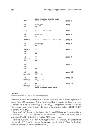 140 Building a Programmable Logic Controller
from I0.5, while the reset input R is taken from I0.6 and the load input LD is
taken from I0.7. As num = 7, the eighth up/down counter is chosen, whose
counter status bit (or output Q) is CTUD8_Q7. The preset value PV = 20. As
can be seen from the sixth rung, the state of the counter status bit CTUD8_Q7
is sent to output Q0.7.
In rungs 7 to 9, based on the input bits I1.1 and I1.0, one of three situations
is chosen: If I1.1,I1.0 = 01, then M0.1 is activated. If I1.1,I1.0 = 10, then M0.2 is
activated. Finally, if I1.1,I1.0 = 11, then M0.3 is activated.
In rung 10, if M0.1 = 1, then by using the move_R function, the contents of
the register CV_8, which keeps the current count value (CV) of the first up
counter, are sent to the output register Q1.
FIGURE 6.17
The user program of UZAM_plc_16i16o_ex11.asm.
 