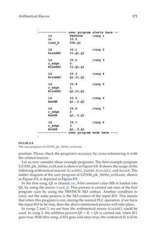 171
Arithmetical Macros
position. Please check the program’s accuracy by cross-referencing it with
the related macros.
Let us now consider these example programs: The first example program
UZAM_plc_16i16o_ex14.asm is shown in Figure 8.8. It shows the usage of the
following arithmetical macros: R1addR2, RaddK, R1subR2, and RsubK. The
ladder diagram of the user program of UZAM_plc_16i16o_ex14.asm, shown
in Figure 8.8, is depicted in Figure 8.9.
In the first rung, Q1 is cleared, i.e., 8-bit constant value 00h is loaded into
Q1, by using the macro load_R. This process is carried out once at the first
program scan by using the FRSTSCN NO contact. Another condition to
carry out the same process is the NO contact of the input I0.0. This means
that when this program is run, during the normal PLC operation, if we force
the input I0.0 to be true, then the above-mentioned process will take place.
In rungs 2 and 3, we see how the arithmetical macro R1addR2 could be
used. In rung 2, the addition process Q1 = I1 + Q1 is carried out, when I0.1
goes true. With this rung, if I0.1 goes and stays true, the content of I1 will be
FIGURE 8.8
The user program of UZAM_plc_16i16o_ex14.asm.
 