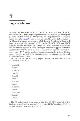 175
9
Logical Macros
A logical function performs AND, NAND, OR, NOR, exclusive OR (XOR),
exclusive NOR (XNOR), logical operations on two registers (or one register
plus one constant value), and NOT (invert) logical operations on one register.
As an example, Figure 9.1 shows an AND logical function that will retrieve
AND and two values from sources labeled source A and source B and will
store the result in destination C. AND, NAND, OR, NOR, XOR, and XNOR
logical functions have the form of Figure 9.1, with two source values and
one destination register. In these, the logical function is applied to the two
source values and the result is put in the destination register. However, the
unary invert (INV) logical function has one source register and one destina-
tion register. It inverts all of the bits in the source register and puts the result
in the destination register.
In this chapter, the following logical macros are described for the
PIC16F648A-based PLC:
R1andR2
RandK
R1nandR2
RnandK
R1orR2
RorK
R1norR2
RnorK
R1xorR2
RxorK
R1xnorR2
RxnorK
inv_R
The file definitions.inc, included within the CD-ROM attached to this
book, contains all logical macros defined for the PIC16F648A-based PLC. Let
us now consider these macros in detail.
 