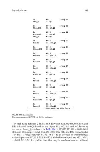 193
Logical Macros
In each rung between 2 and 5, an 8-bit value, namely, 03h, 05h, 0Fh, and
F0h, is loaded into Q0 based on the inputs I0.3, I0.2, I0.1, and I0.0, by using
the macro load_R, as shown in Table 9.14. If I0.3,I0.2,I0.1,I0.0 = 0001 (0010,
0100, and 1000, respectively), then Q0 = 03h (05h, 0Fh, and F0h, respectively).
In the 14 rungs between 6 and 19, a 4-to-16 decoder is implemented,
whose inputs are I0.7, I0.6, I0.5, and I0.4, and whose outputs are M0.1, M0.2,
…, M0.7, M1.0, M1.1, …, M1.6. Note that only 14 combinations are utilized,
FIGURE 9.15 (Continued)
The user program of UZAM_plc_16i16o_ex16.asm.
 