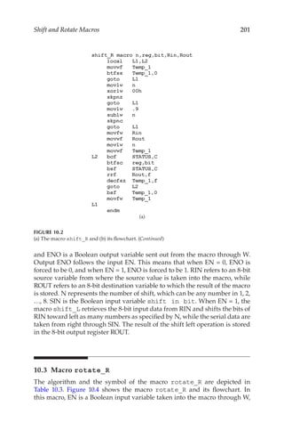 201
Shift and Rotate Macros
and ENO is a Boolean output variable sent out from the macro through W.
Output ENO follows the input EN. This means that when EN = 0, ENO is
forced to be 0, and when EN = 1, ENO is forced to be 1. RIN refers to an 8-bit
source variable from where the source value is taken into the macro, while
ROUT refers to an 8-bit destination variable to which the result of the macro
is stored. N represents the number of shift, which can be any number in 1, 2,
…, 8. SIN is the Boolean input variable shift in bit. When EN = 1, the
macro shift_L retrieves the 8-bit input data from RIN and shifts the bits of
RIN toward left as many numbers as specified by N, while the serial data are
taken from right through SIN. The result of the shift left operation is stored
in the 8-bit output register ROUT.
10.3 Macro rotate_R
The algorithm and the symbol of the macro rotate_R are depicted in
Table  10.3. Figure  10.4 shows the macro rotate_R and its flowchart. In
this macro, EN is a Boolean input variable taken into the macro through W,
(a)
FIGURE 10.2
(a) The macro shift_R and (b) its flowchart. (Continued)
 