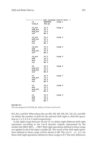 211
Shift and Rotate Macros
I0.2, I0.1, and I0.0. When these bits are 001, 010, 100, 100, 101, 110, 111, and 000,
we define the number of shift for the selected shift right or shift left opera-
tion as 1, 2, 3, 4, 5, 6, 7, and 8 respectively.
In the eight rungs between 10 and 17, we define eight different shift right
operations according to the 3-to-8 decoder outputs represented by the
marker bits M0.0, M0.1, …, M0.7. Shift right operations defined in these rungs
are applied to the 8-bit input variable Q1. The result of the shift right opera-
tions defined in these rungs will be stored in Q0. The shift in bit for
these shift right operations defined in these rungs is I1.7. The only difference
FIGURE 10.7
The user program of UZAM_plc_16i16o_ex17.asm. (Continued)
 